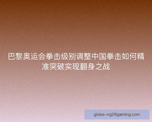 巴黎奥运会拳击级别调整中国拳击如何精准突破实现翻身之战