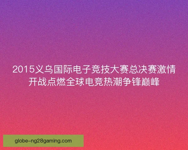 2015义乌国际电子竞技大赛总决赛激情开战点燃全球电竞热潮争锋巅峰