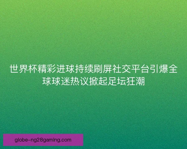 世界杯精彩进球持续刷屏社交平台引爆全球球迷热议掀起足坛狂潮
