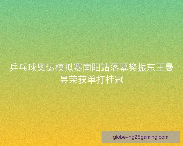 乒乓球奥运模拟赛南阳站落幕樊振东王曼昱荣获单打桂冠