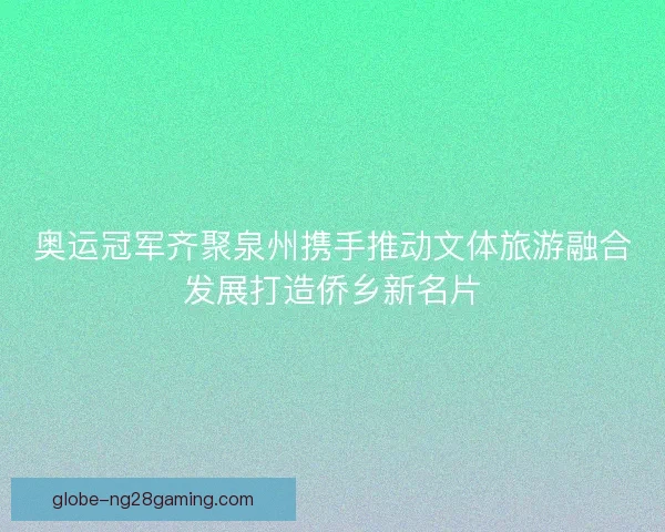 奥运冠军齐聚泉州携手推动文体旅游融合发展打造侨乡新名片